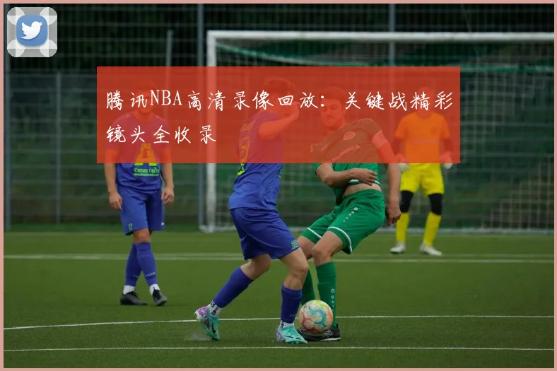 腾讯NBA高清录像回放:关键战精彩镜头全收录