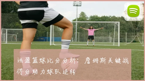 讯盈篮球比分分析:詹姆斯关键战得分助力球队逆转